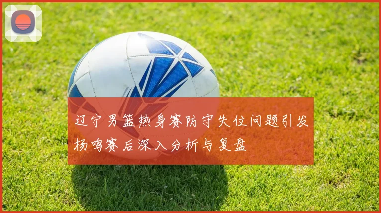 辽宁男篮热身赛防守失位问题引发杨鸣赛后深入分析与复盘