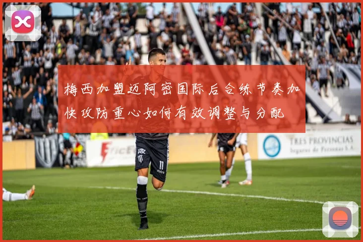 梅西加盟迈阿密国际后合练节奏加快攻防重心如何有效调整与分配